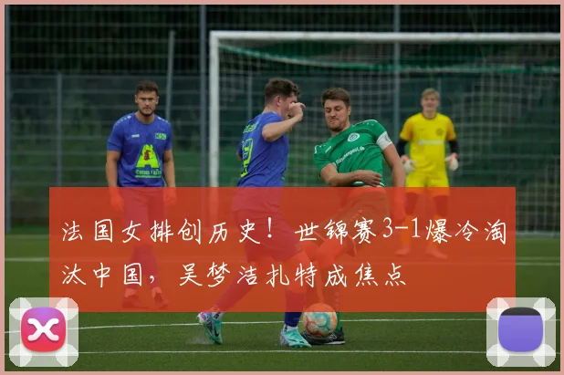 法国女排创历史!世锦赛3-1爆冷淘汰中国,吴梦洁扎特成焦点