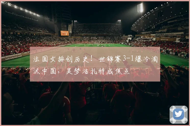 法国女排创历史!世锦赛3-1爆冷淘汰中国,吴梦洁扎特成焦点