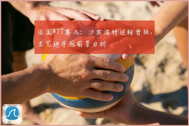 法国WTT赛况:沙宾温特逆转晋级,王艺迪夺冠前景分析